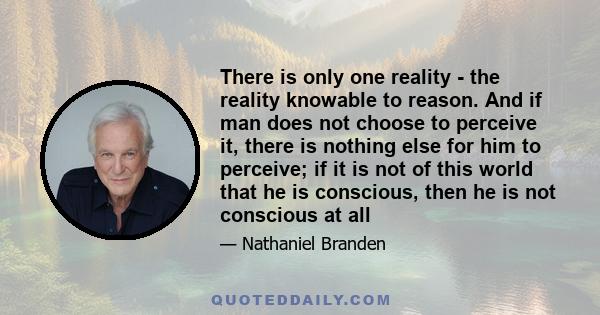 There is only one reality - the reality knowable to reason. And if man does not choose to perceive it, there is nothing else for him to perceive; if it is not of this world that he is conscious, then he is not conscious 