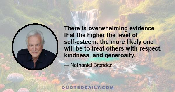 There is overwhelming evidence that the higher the level of self-esteem, the more likely one will be to treat others with respect, kindness, and generosity.