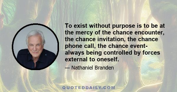 To exist without purpose is to be at the mercy of the chance encounter, the chance invitation, the chance phone call, the chance event- always being controlled by forces external to oneself.