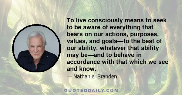 To live consciously means to seek to be aware of everything that bears on our actions, purposes, values, and goals—to the best of our ability, whatever that ability may be—and to behave in accordance with that which we