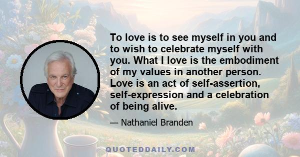 To love is to see myself in you and to wish to celebrate myself with you. What I love is the embodiment of my values in another person. Love is an act of self-assertion, self-expression and a celebration of being alive.