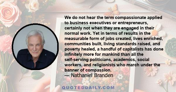 We do not hear the term compassionate applied to business executives or entrepreneurs, certainly not when they are engaged in their normal work. Yet in terms of results in the measurable form of jobs created, lives