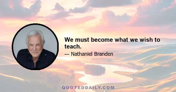 We must become what we wish to teach.