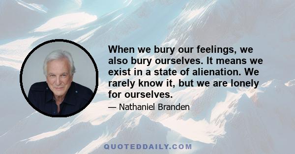 When we bury our feelings, we also bury ourselves. It means we exist in a state of alienation. We rarely know it, but we are lonely for ourselves.