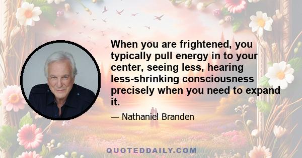 When you are frightened, you typically pull energy in to your center, seeing less, hearing less-shrinking consciousness precisely when you need to expand it.