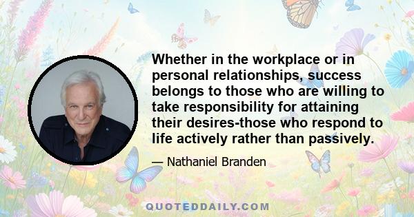 Whether in the workplace or in personal relationships, success belongs to those who are willing to take responsibility for attaining their desires-those who respond to life actively rather than passively.