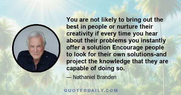 You are not likely to bring out the best in people or nurture their creativity if every time you hear about their problems you instantly offer a solution Encourage people to look for their own solutions-and project the