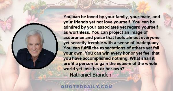 You can be loved by your family, your mate, and your friends yet not love yourself. You can be admired by your associates yet regard yourself as worthless. You can project an image of assurance and poise that fools