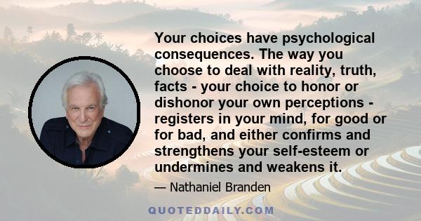 Your choices have psychological consequences. The way you choose to deal with reality, truth, facts - your choice to honor or dishonor your own perceptions - registers in your mind, for good or for bad, and either