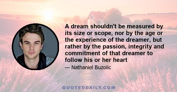 A dream shouldn't be measured by its size or scope, nor by the age or the experience of the dreamer, but rather by the passion, integrity and commitment of that dreamer to follow his or her heart