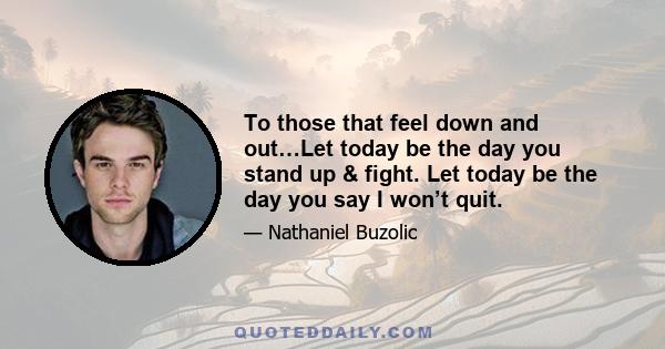 To those that feel down and out…Let today be the day you stand up & fight. Let today be the day you say I won’t quit.