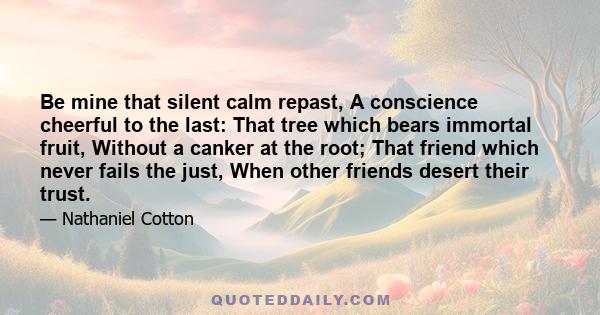 Be mine that silent calm repast, A conscience cheerful to the last: That tree which bears immortal fruit, Without a canker at the root; That friend which never fails the just, When other friends desert their trust.