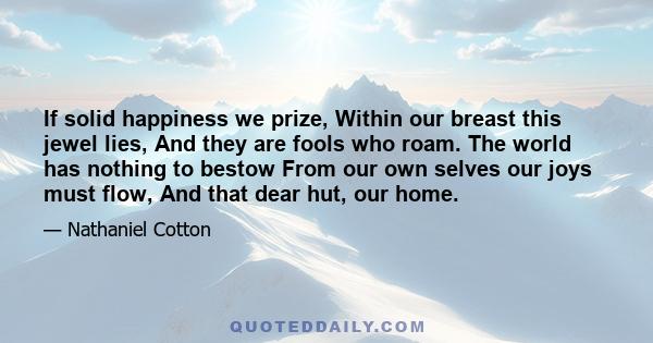 If solid happiness we prize, Within our breast this jewel lies, And they are fools who roam. The world has nothing to bestow From our own selves our joys must flow, And that dear hut, our home.