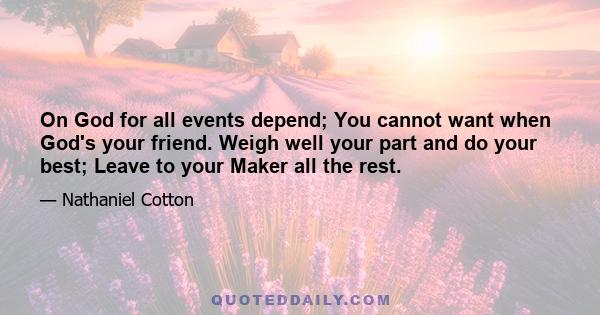 On God for all events depend; You cannot want when God's your friend. Weigh well your part and do your best; Leave to your Maker all the rest.