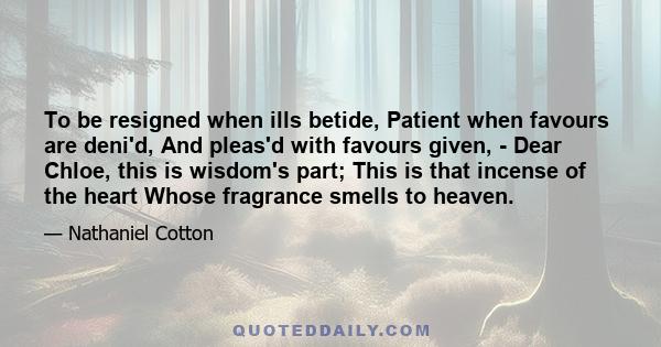 To be resigned when ills betide, Patient when favours are deni'd, And pleas'd with favours given, - Dear Chloe, this is wisdom's part; This is that incense of the heart Whose fragrance smells to heaven.