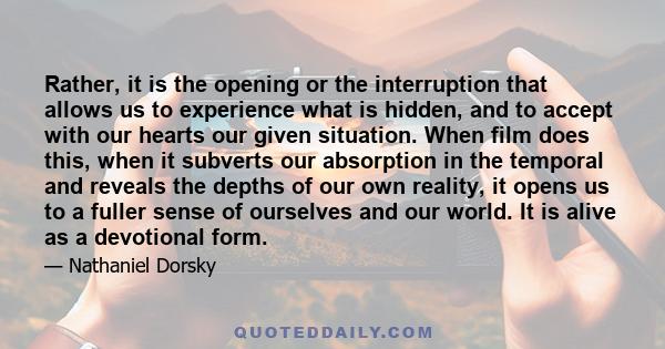 Rather, it is the opening or the interruption that allows us to experience what is hidden, and to accept with our hearts our given situation. When film does this, when it subverts our absorption in the temporal and