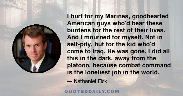 I hurt for my Marines, goodhearted American guys who'd bear these burdens for the rest of their lives. And I mourned for myself. Not in self-pity, but for the kid who'd come to Iraq. He was gone. I did all this in the