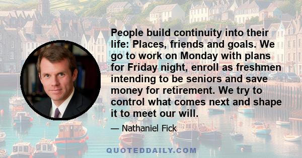 People build continuity into their life: Places, friends and goals. We go to work on Monday with plans for Friday night, enroll as freshmen intending to be seniors and save money for retirement. We try to control what