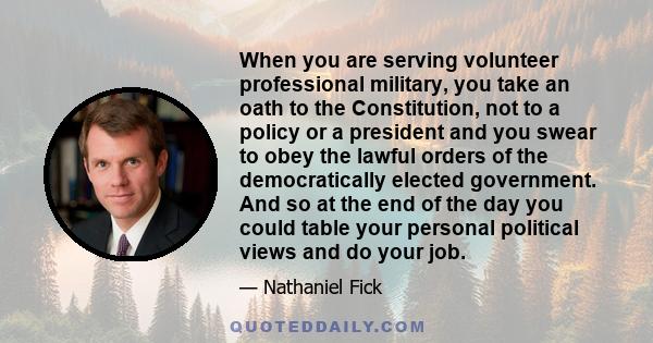 When you are serving volunteer professional military, you take an oath to the Constitution, not to a policy or a president and you swear to obey the lawful orders of the democratically elected government. And so at the