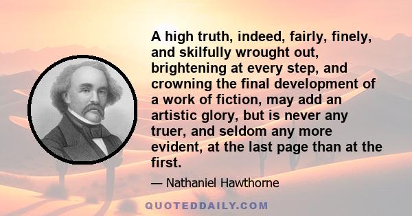 A high truth, indeed, fairly, finely, and skilfully wrought out, brightening at every step, and crowning the final development of a work of fiction, may add an artistic glory, but is never any truer, and seldom any more 