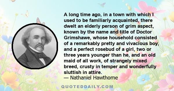 A long time ago, in a town with which I used to be familiarly acquainted, there dwelt an elderly person of grim aspect, known by the name and title of Doctor Grimshawe, whose household consisted of a remarkably pretty