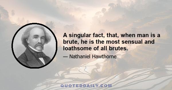 A singular fact, that, when man is a brute, he is the most sensual and loathsome of all brutes.