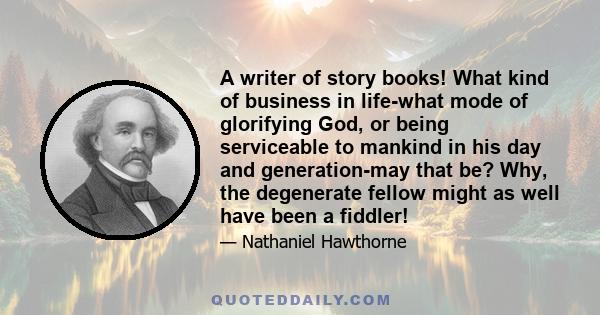 A writer of story books! What kind of business in life-what mode of glorifying God, or being serviceable to mankind in his day and generation-may that be? Why, the degenerate fellow might as well have been a fiddler!