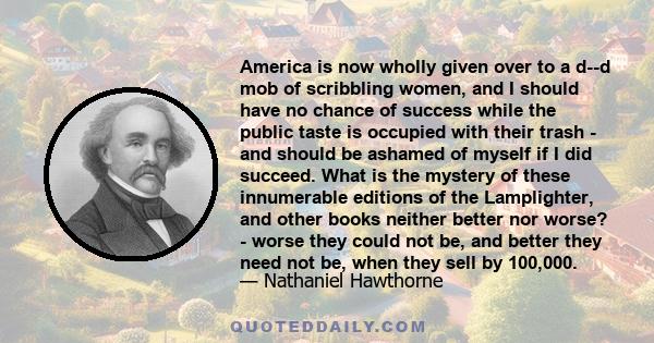 America is now wholly given over to a d--d mob of scribbling women, and I should have no chance of success while the public taste is occupied with their trash - and should be ashamed of myself if I did succeed. What is