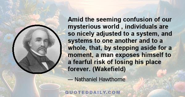 Amid the seeming confusion of our mysterious world , individuals are so nicely adjusted to a system, and systems to one another and to a whole, that, by stepping aside for a moment, a man exposes himself to a fearful