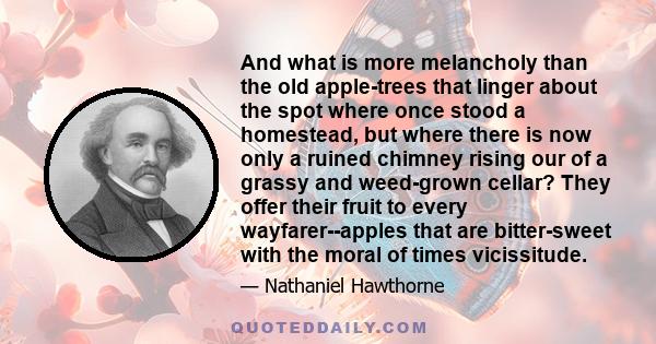 And what is more melancholy than the old apple-trees that linger about the spot where once stood a homestead, but where there is now only a ruined chimney rising our of a grassy and weed-grown cellar? They offer their