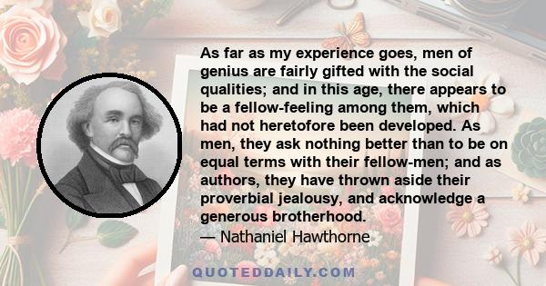 As far as my experience goes, men of genius are fairly gifted with the social qualities; and in this age, there appears to be a fellow-feeling among them, which had not heretofore been developed. As men, they ask