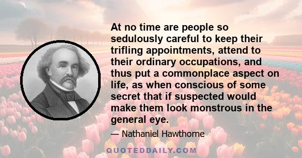 At no time are people so sedulously careful to keep their trifling appointments, attend to their ordinary occupations, and thus put a commonplace aspect on life, as when conscious of some secret that if suspected would