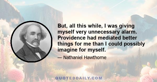 But, all this while, I was giving myself very unnecessary alarm. Providence had mediated better things for me than I could possibly imagine for myself.