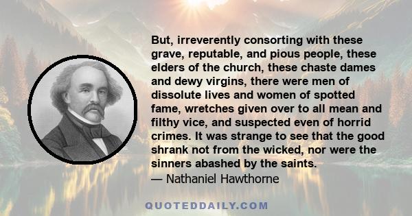 But, irreverently consorting with these grave, reputable, and pious people, these elders of the church, these chaste dames and dewy virgins, there were men of dissolute lives and women of spotted fame, wretches given