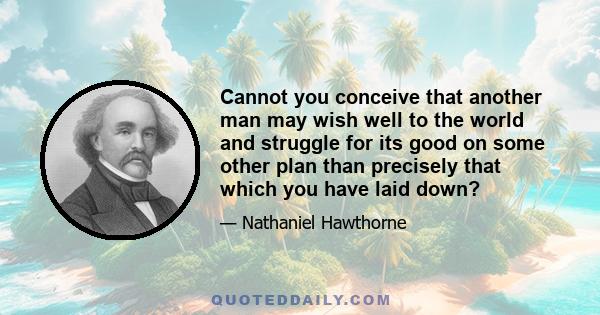 Cannot you conceive that another man may wish well to the world and struggle for its good on some other plan than precisely that which you have laid down?