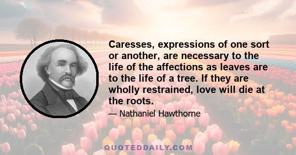 Caresses, expressions of one sort or another, are necessary to the life of the affections as leaves are to the life of a tree. If they are wholly restrained, love will die at the roots.