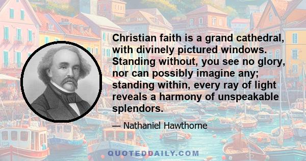 Christian faith is a grand cathedral, with divinely pictured windows. Standing without, you see no glory, nor can possibly imagine any; standing within, every ray of light reveals a harmony of unspeakable splendors.