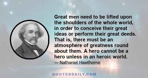 Great men need to be lifted upon the shoulders of the whole world, in order to conceive their great ideas or perform their great deeds. That is, there must be an atmosphere of greatness round about them. A hero cannot