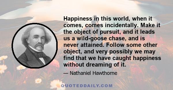 Happiness in this world, when it comes, comes incidentally. Make it the object of pursuit, and it leads us a wild-goose chase, and is never attained. Follow some other object, and very possibly we may find that we have