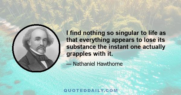 I find nothing so singular to life as that everything appears to lose its substance the instant one actually grapples with it.