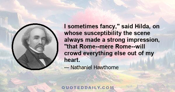 I sometimes fancy, said Hilda, on whose susceptibility the scene always made a strong impression, that Rome--mere Rome--will crowd everything else out of my heart.