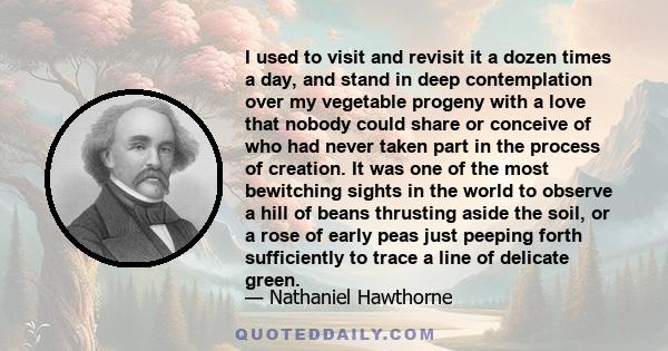 I used to visit and revisit it a dozen times a day, and stand in deep contemplation over my vegetable progeny with a love that nobody could share or conceive of who had never taken part in the process of creation. It