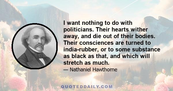 I want nothing to do with politicians. Their hearts wither away, and die out of their bodies. Their consciences are turned to india-rubber, or to some substance as black as that, and which will stretch as much.