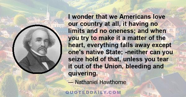 I wonder that we Americans love our country at all, it having no limits and no oneness; and when you try to make it a matter of the heart, everything falls away except one's native State; -neither can you seize hold of