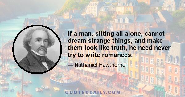 If a man, sitting all alone, cannot dream strange things, and make them look like truth, he need never try to write romances.