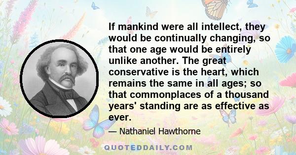 If mankind were all intellect, they would be continually changing, so that one age would be entirely unlike another. The great conservative is the heart, which remains the same in all ages; so that commonplaces of a