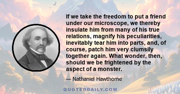 If we take the freedom to put a friend under our microscope, we thereby insulate him from many of his true relations, magnify his peculiarities, inevitably tear him into parts, and, of course, patch him very clumsily