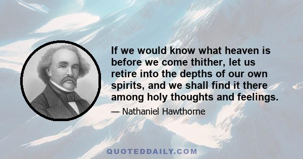 If we would know what heaven is before we come thither, let us retire into the depths of our own spirits, and we shall find it there among holy thoughts and feelings.