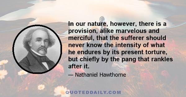 In our nature, however, there is a provision, alike marvelous and merciful, that the sufferer should never know the intensity of what he endures by its present torture, but chiefly by the pang that rankles after it.