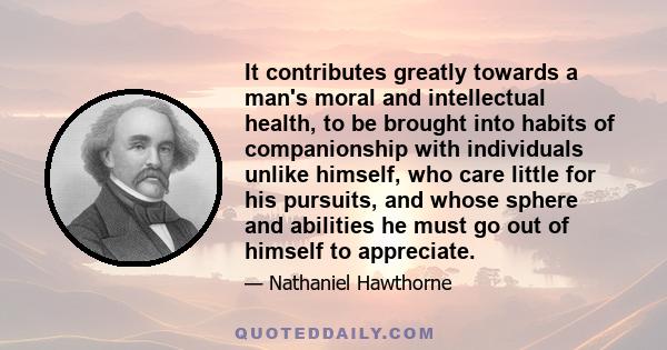 It contributes greatly towards a man's moral and intellectual health, to be brought into habits of companionship with individuals unlike himself, who care little for his pursuits, and whose sphere and abilities he must